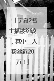 宁夏2名主播被约谈，其中一人粉丝近20万！
